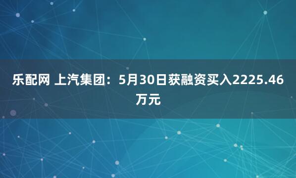 乐配网 上汽集团：5月30日获融资买入2225.46万元