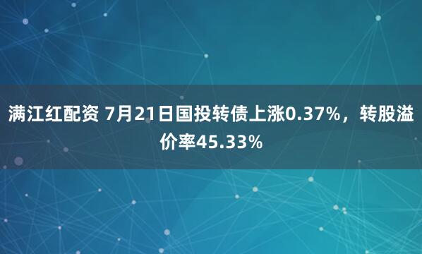 满江红配资 7月21日国投转债上涨0.37%，转股溢价率45.33%