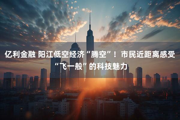 亿利金融 阳江低空经济“腾空”！市民近距离感受“飞一般”的科技魅力