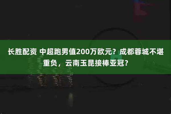 长胜配资 中超跑男值200万欧元？成都蓉城不堪重负，云南玉昆接棒亚冠？
