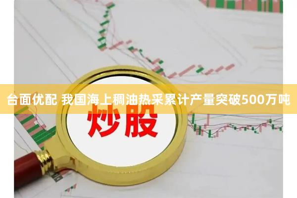 台面优配 我国海上稠油热采累计产量突破500万吨