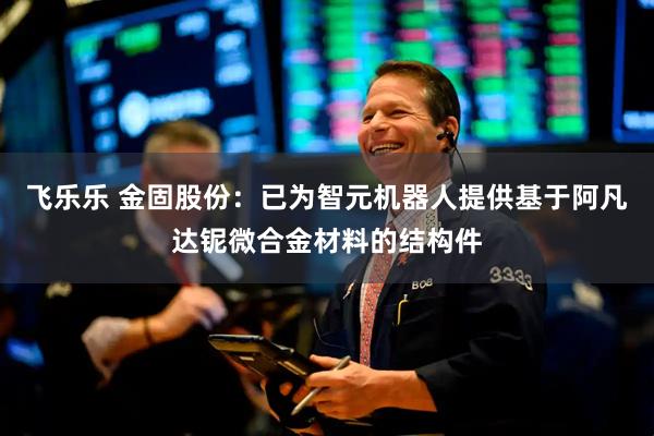 飞乐乐 金固股份：已为智元机器人提供基于阿凡达铌微合金材料的结构件