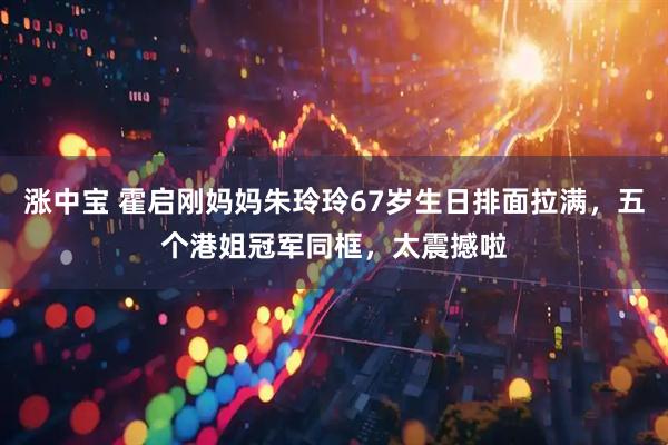 涨中宝 霍启刚妈妈朱玲玲67岁生日排面拉满，五个港姐冠军同框，太震撼啦