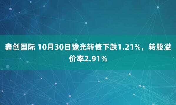 鑫创国际 10月30日豫光转债下跌1.21%，转股溢价率2.91%