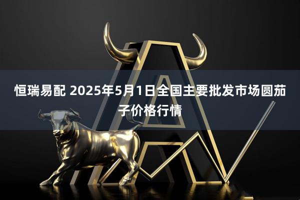 恒瑞易配 2025年5月1日全国主要批发市场圆茄子价格行情