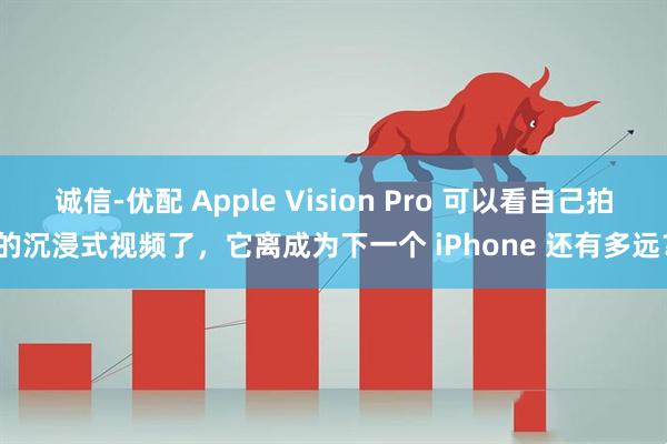 诚信-优配 Apple Vision Pro 可以看自己拍的沉浸式视频了，它离成为下一个 iPhone 还有多远？