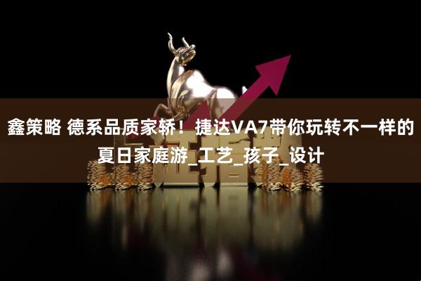 鑫策略 德系品质家轿!捷达VA7带你玩转不一样的夏日家庭游_工艺_孩子_设计