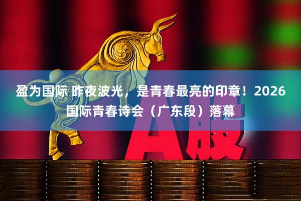 盈为国际 昨夜波光，是青春最亮的印章！2026国际青春诗会（广东段）落幕