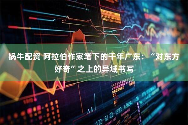 锅牛配资 阿拉伯作家笔下的千年广东：“对东方好奇”之上的异域书写