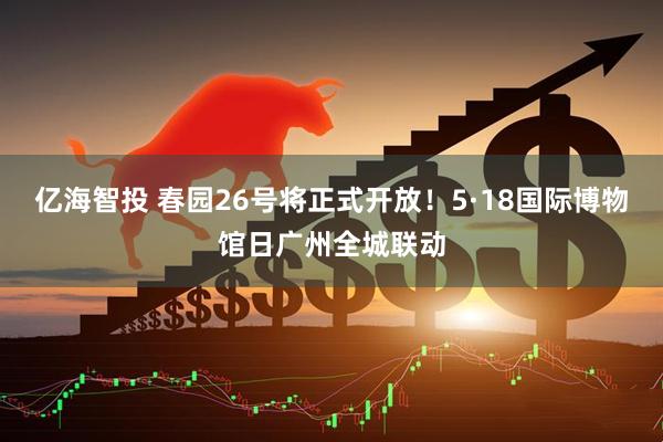 亿海智投 春园26号将正式开放！5·18国际博物馆日广州全城联动